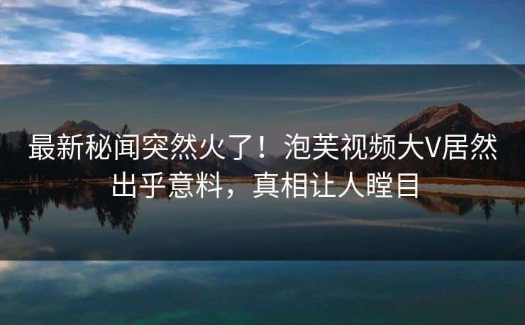 最新秘闻突然火了！泡芙视频大V居然出乎意料，真相让人瞠目