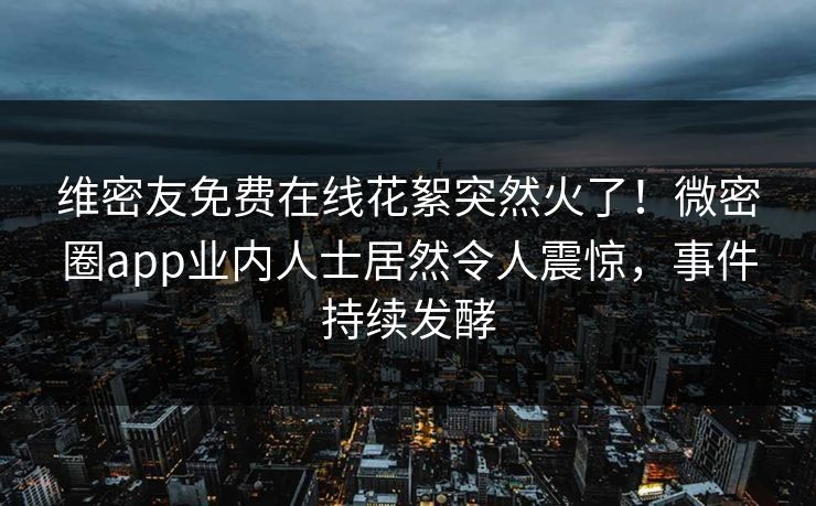 维密友免费在线花絮突然火了！微密圈app业内人士居然令人震惊，事件持续发酵