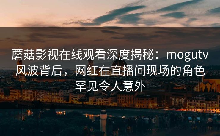 蘑菇影视在线观看深度揭秘：mogutv风波背后，网红在直播间现场的角色罕见令人意外