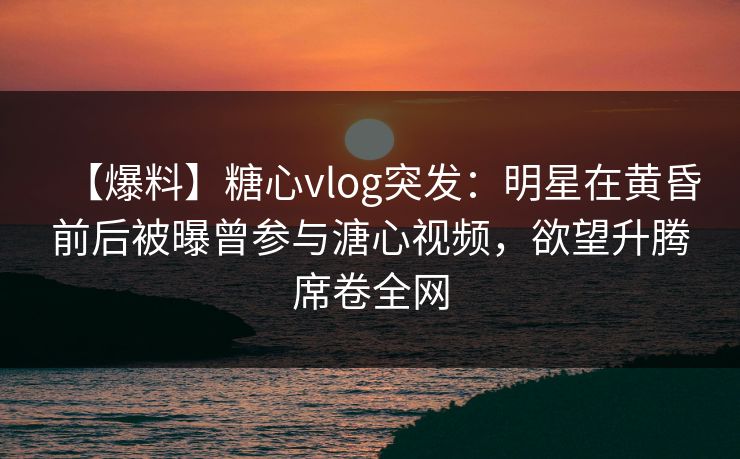 【爆料】糖心vlog突发：明星在黄昏前后被曝曾参与溏心视频，欲望升腾席卷全网