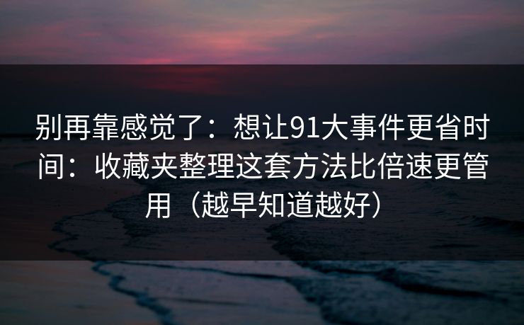 别再靠感觉了：想让91大事件更省时间：收藏夹整理这套方法比倍速更管用（越早知道越好）
