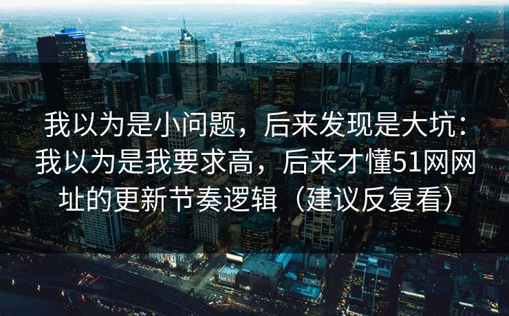 我以为是小问题，后来发现是大坑：我以为是我要求高，后来才懂51网网址的更新节奏逻辑（建议反复看）