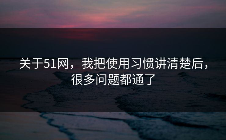 关于51网，我把使用习惯讲清楚后，很多问题都通了