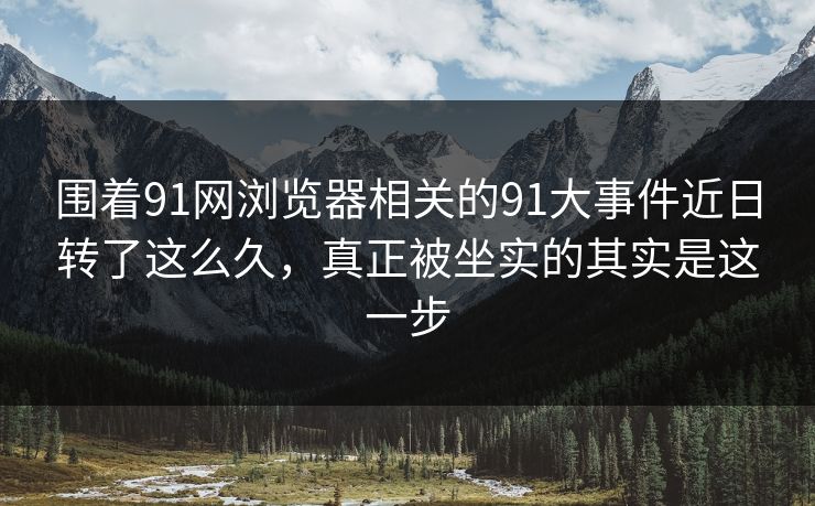 围着91网浏览器相关的91大事件近日转了这么久，真正被坐实的其实是这一步